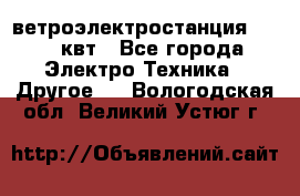 ветроэлектростанция 15-50 квт - Все города Электро-Техника » Другое   . Вологодская обл.,Великий Устюг г.